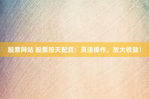 股票网站 股票按天配资：灵活操作，放大收益！