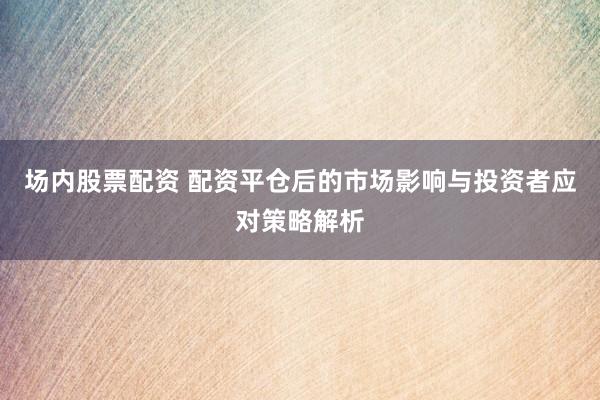 场内股票配资 配资平仓后的市场影响与投资者应对策略解析