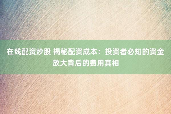 在线配资炒股 揭秘配资成本：投资者必知的资金放大背后的费用真相