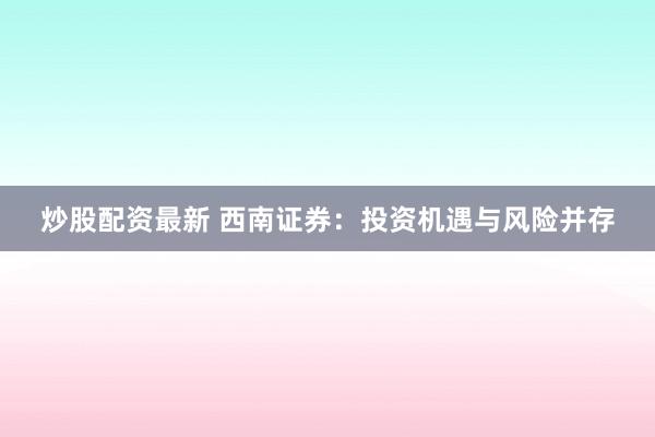 炒股配资最新 西南证券：投资机遇与风险并存