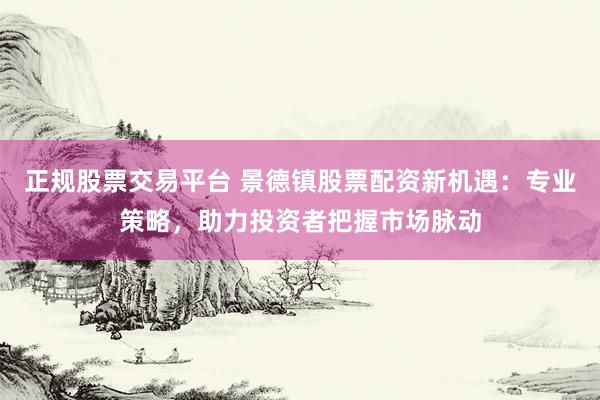正规股票交易平台 景德镇股票配资新机遇：专业策略，助力投资者把握市场脉动