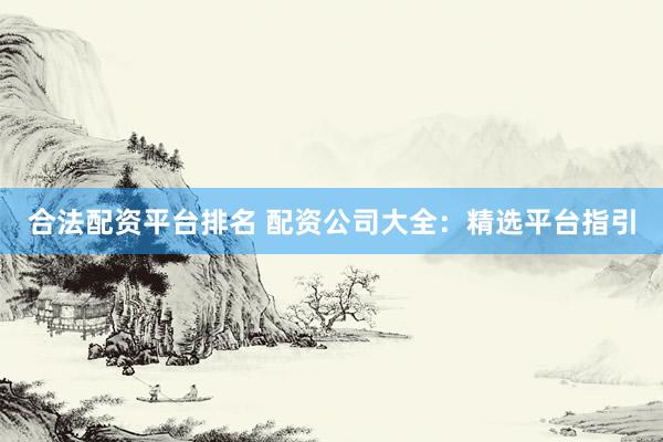 合法配资平台排名 配资公司大全：精选平台指引