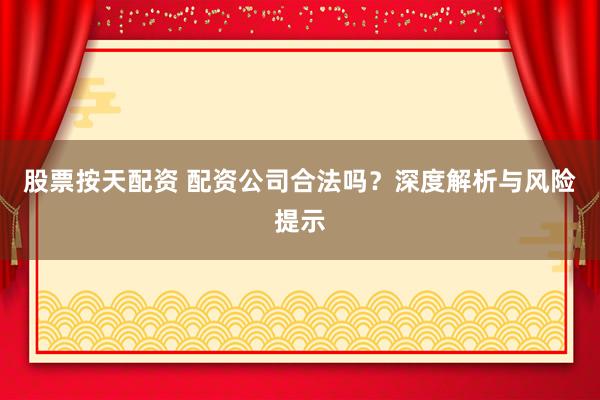 股票按天配资 配资公司合法吗？深度解析与风险提示