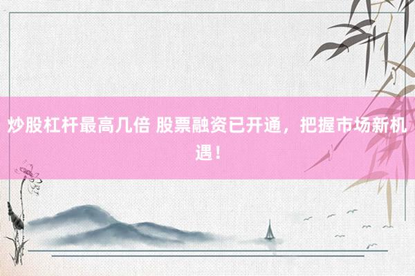 炒股杠杆最高几倍 股票融资已开通，把握市场新机遇！
