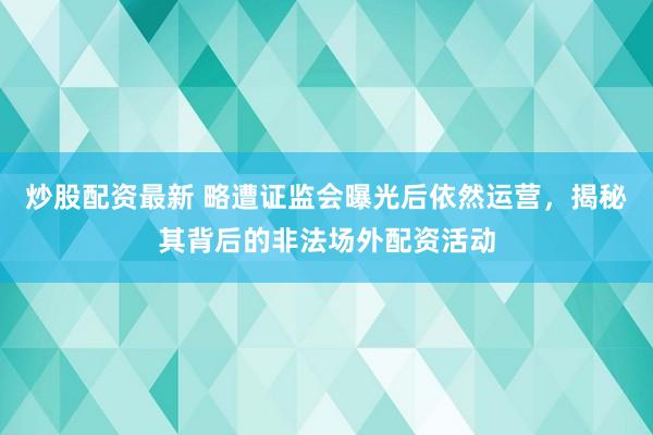 炒股配资最新 略遭证监会曝光后依然运营，揭秘其背后的非法场外配资活动