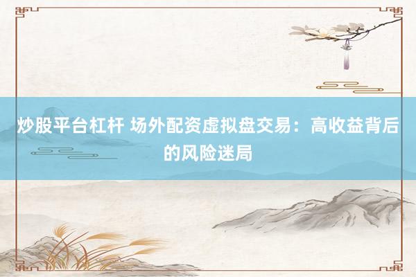 炒股平台杠杆 场外配资虚拟盘交易：高收益背后的风险迷局