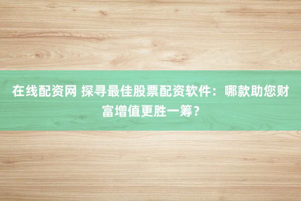 在线配资网 探寻最佳股票配资软件：哪款助您财富增值更胜一筹？