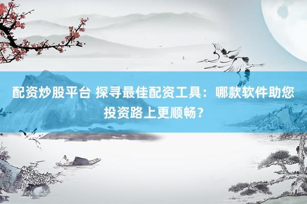 配资炒股平台 探寻最佳配资工具：哪款软件助您投资路上更顺畅？