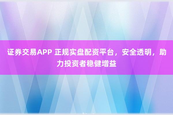 证券交易APP 正规实盘配资平台，安全透明，助力投资者稳健增益