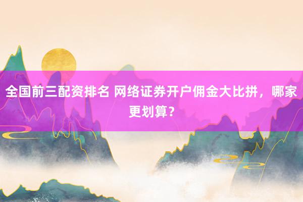 全国前三配资排名 网络证券开户佣金大比拼，哪家更划算？