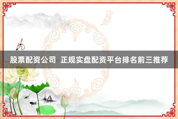 股票配资公司  正规实盘配资平台排名前三推荐