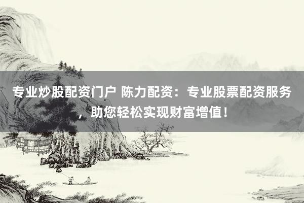专业炒股配资门户 陈力配资：专业股票配资服务，助您轻松实现财富增值！