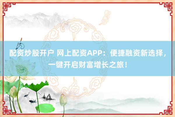 配资炒股开户 网上配资APP：便捷融资新选择，一键开启财富增长之旅！