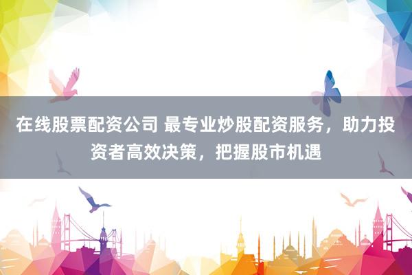 在线股票配资公司 最专业炒股配资服务，助力投资者高效决策，把握股市机遇