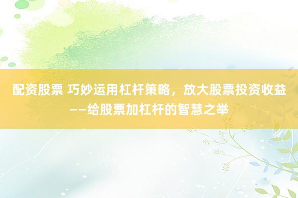 配资股票 巧妙运用杠杆策略，放大股票投资收益——给股票加杠杆的智慧之举