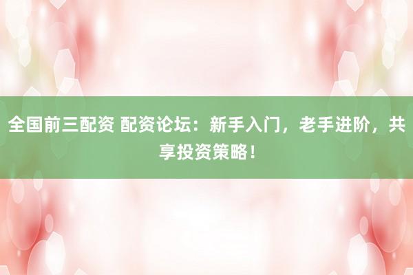 全国前三配资 配资论坛：新手入门，老手进阶，共享投资策略！