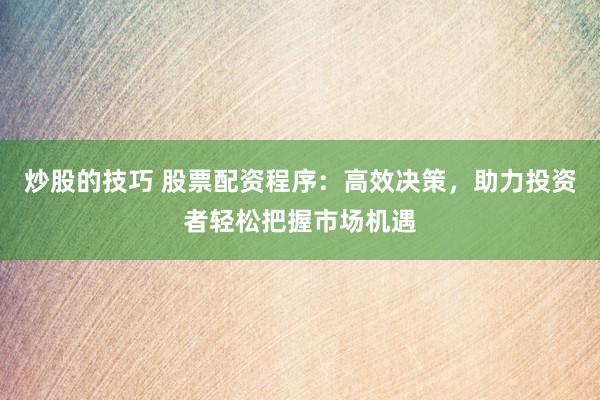 炒股的技巧 股票配资程序：高效决策，助力投资者轻松把握市场机遇