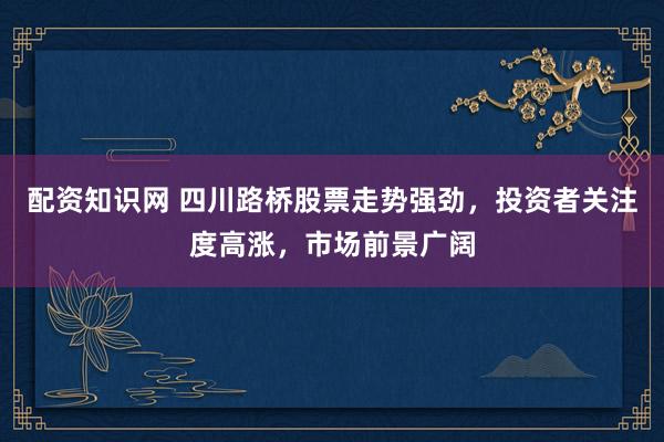 配资知识网 四川路桥股票走势强劲，投资者关注度高涨，市场前景广阔