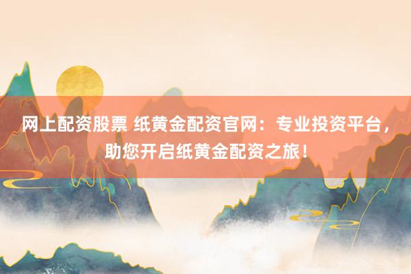 网上配资股票 纸黄金配资官网：专业投资平台，助您开启纸黄金配资之旅！