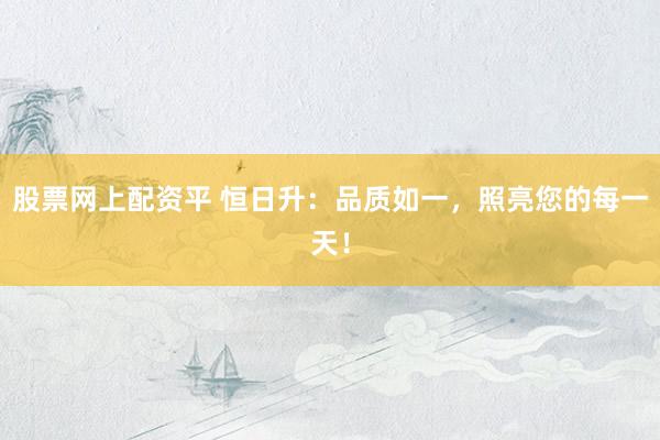 股票网上配资平 恒日升：品质如一，照亮您的每一天！