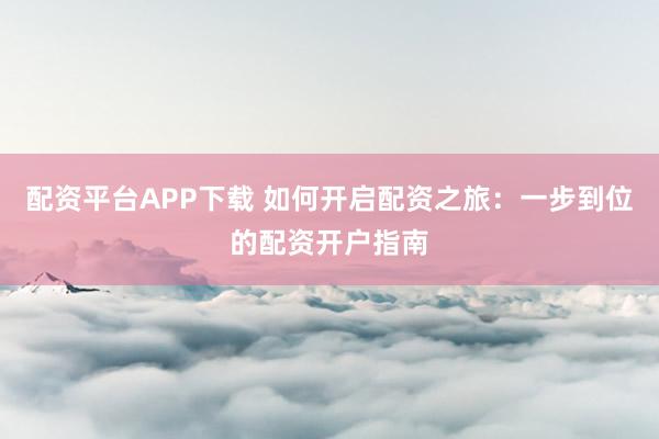 配资平台APP下载 如何开启配资之旅：一步到位的配资开户指南