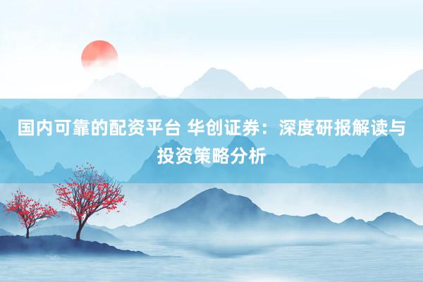 国内可靠的配资平台 华创证券：深度研报解读与投资策略分析