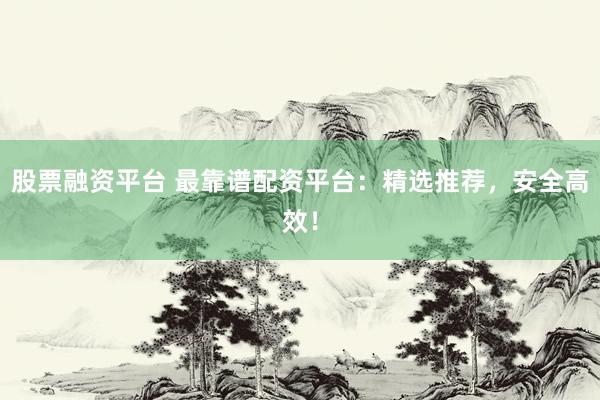 股票融资平台 最靠谱配资平台：精选推荐，安全高效！